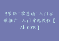 5节课“零基础”入门谷歌推广，入门首选教程【Ab-0039】-副业圈