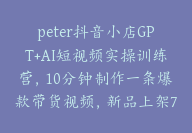 peter抖音小店GPT+AI短视频实操训练营，10分钟制作一条爆款带货视频，新品上架7天引爆销量【E-00021】-副业圈