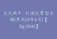 久久疯牛·打造运营型主播(更新24年6月)【Bg-0045】-副业圈