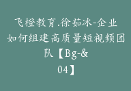 飞橙教育.徐茹冰-企业如何组建高质量短视频团队【Bg-&04】-副业圈