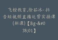 飞橙教育,徐茹冰- 抖音短视频直播运营实操课(新课)【Bg-&01】-副业圈