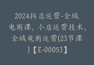 2024抖店运营-全域电商课，小店运营技术，全域电商运营(23节课)【E-00053】-副业圈