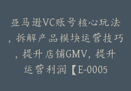 亚马逊VC账号核心玩法，拆解产品模块运营技巧，提升店铺GMV，提升运营利润【E-00058】-副业圈