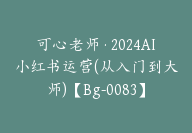 可心老师·2024AI小红书运营(从入门到大师)【Bg-0083】-副业圈