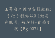 山哥房产教学实战教程:手把手教你从0-1做房产账号，短视频+直播变现【Bg-0074】-副业圈